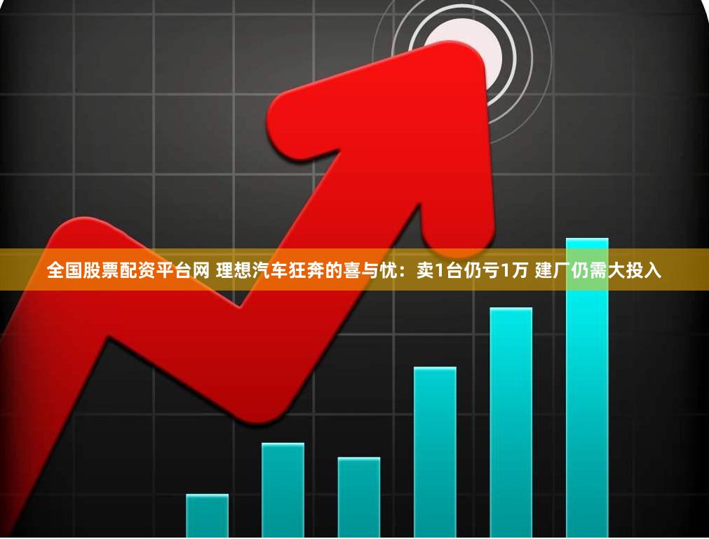 全国股票配资平台网 理想汽车狂奔的喜与忧：卖1台仍亏1万 建厂仍需大投入