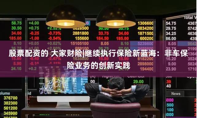 股票配资的 大家财险|继续执行保险新蓝海：非车保险业务的创新实践