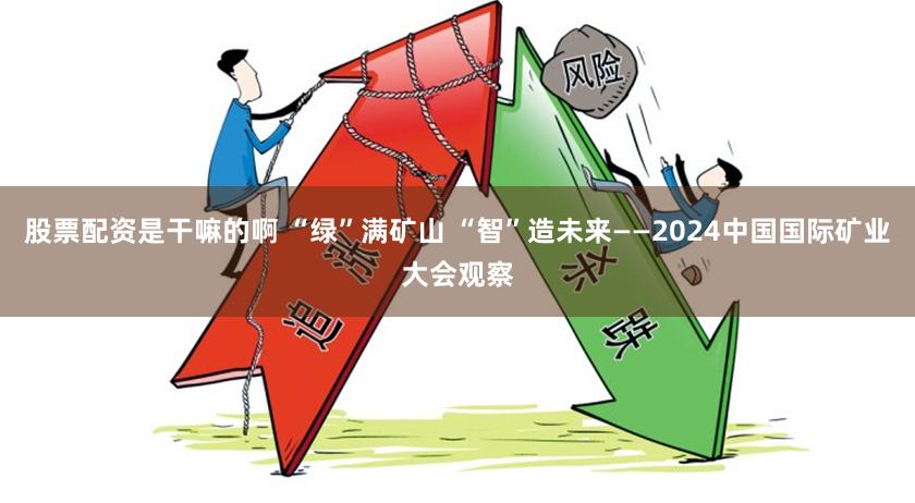 股票配资是干嘛的啊 “绿”满矿山 “智”造未来——2024中国国际矿业大会观察