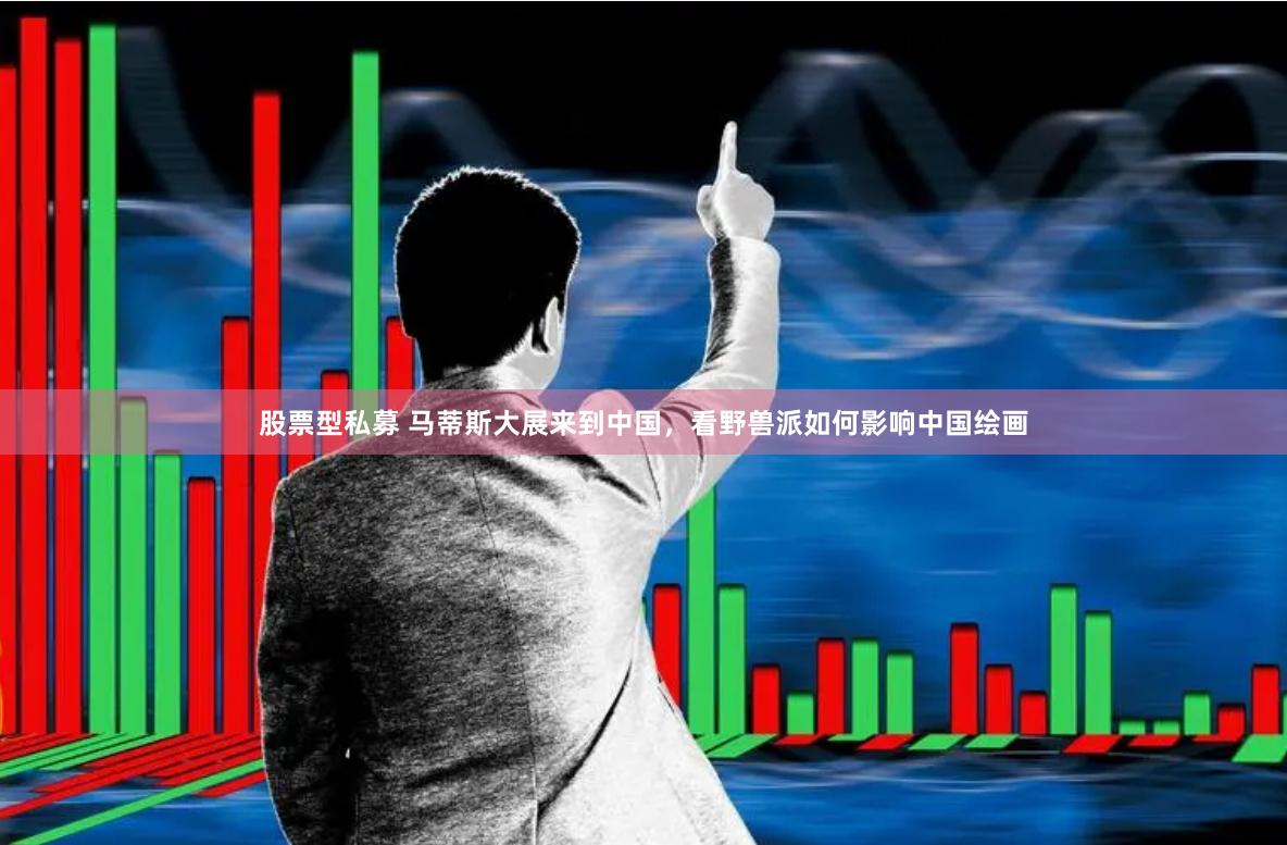 股票型私募 马蒂斯大展来到中国，看野兽派如何影响中国绘画