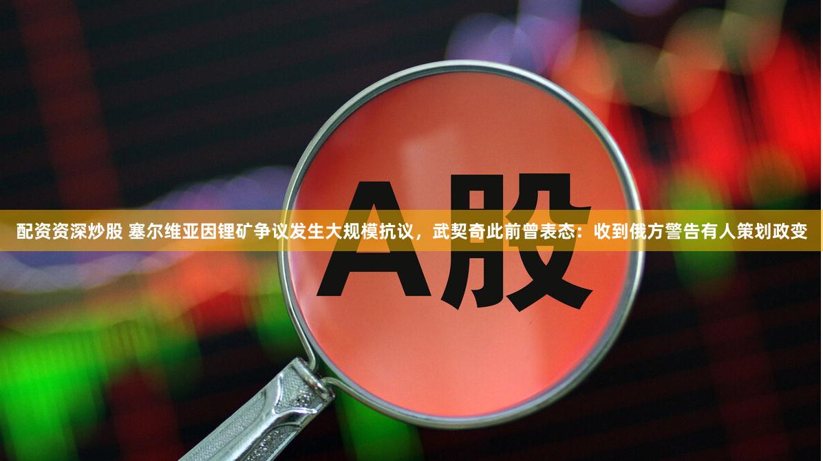 配资资深炒股 塞尔维亚因锂矿争议发生大规模抗议，武契奇此前曾表态：收到俄方警告有人策划政变
