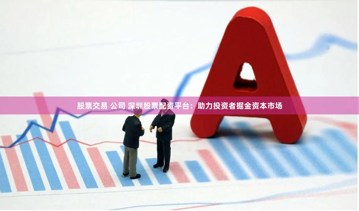 股票交易 公司 深圳股票配资平台：助力投资者掘金资本市场