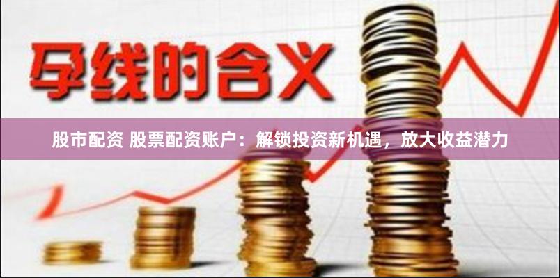 股市配资 股票配资账户：解锁投资新机遇，放大收益潜力