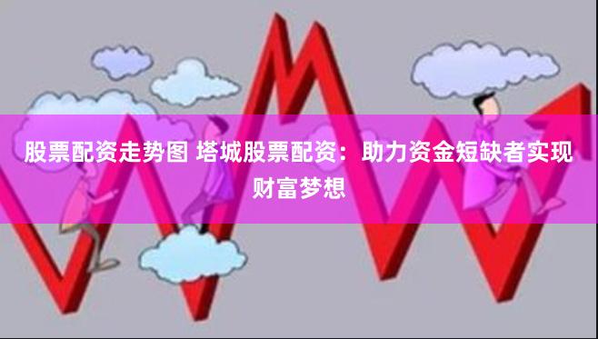 股票配资走势图 塔城股票配资：助力资金短缺者实现财富梦想