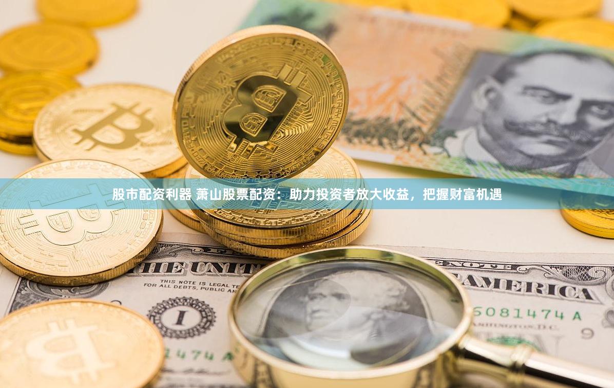 股市配资利器 萧山股票配资：助力投资者放大收益，把握财富机遇