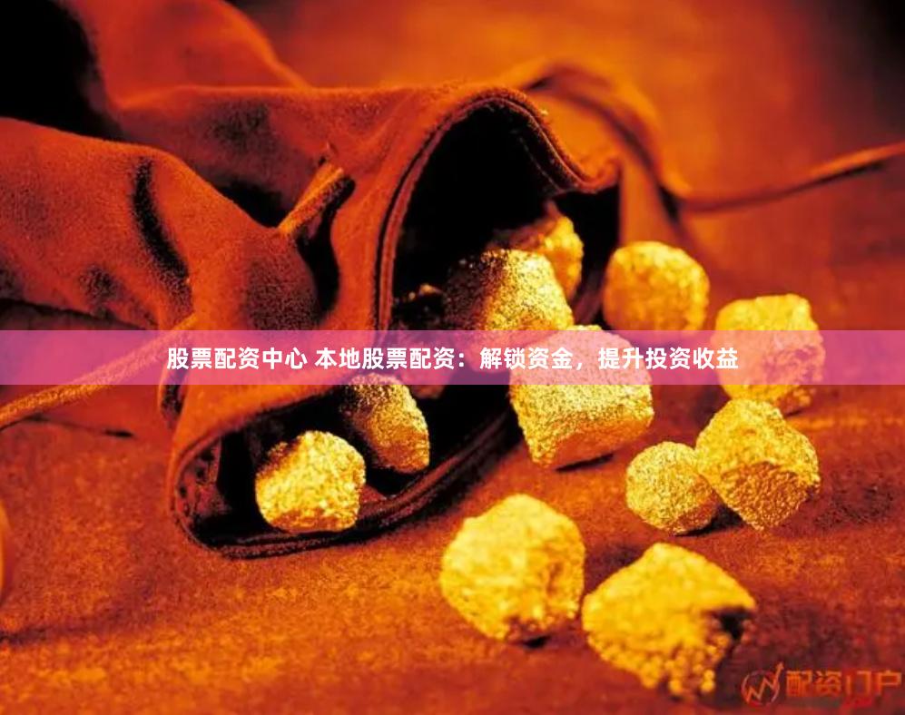 股票配资中心 本地股票配资：解锁资金，提升投资收益