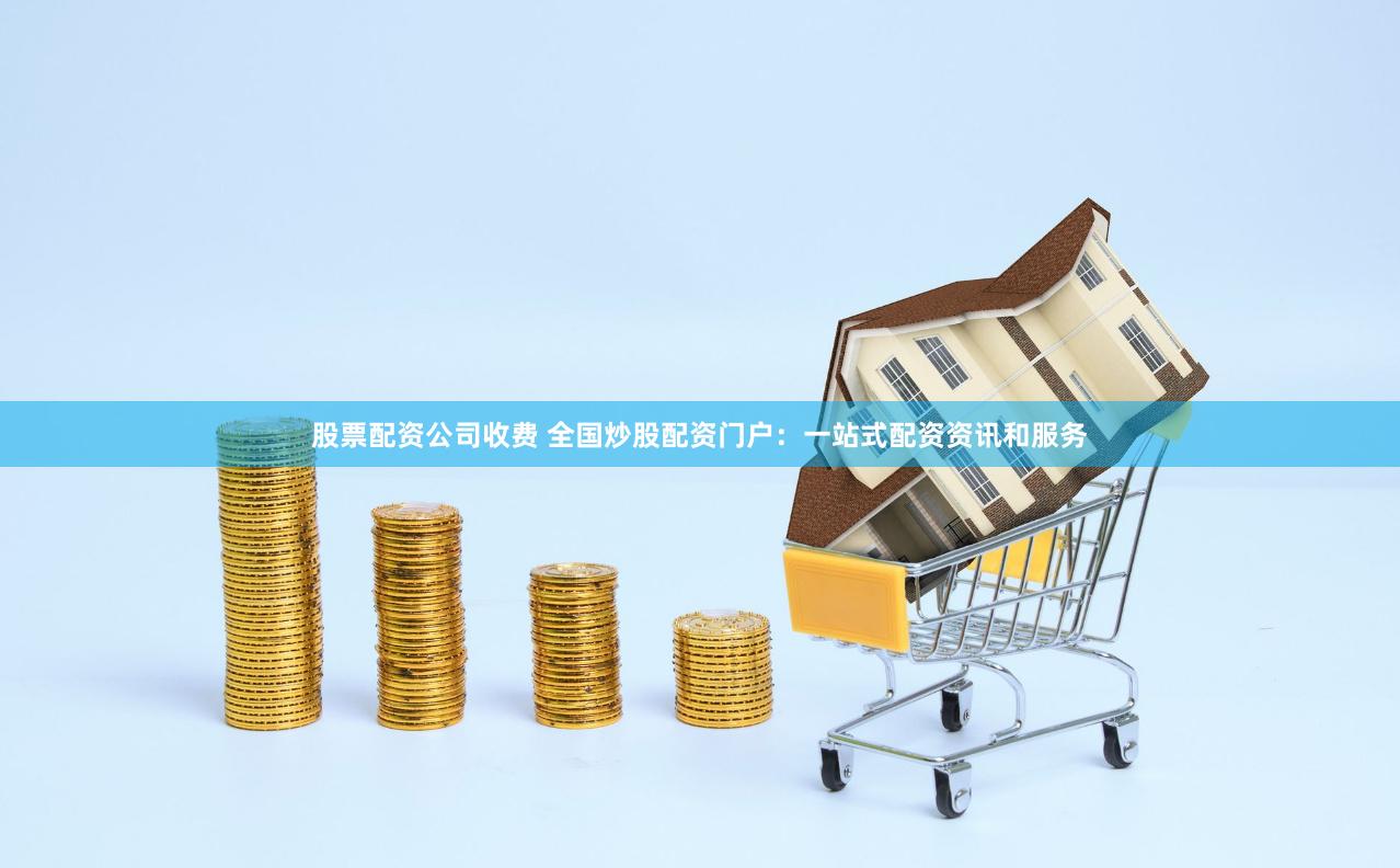 股票配资公司收费 全国炒股配资门户：一站式配资资讯和服务