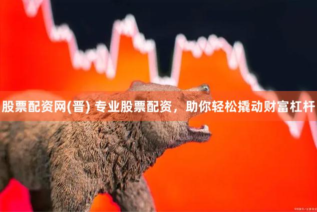 股票配资网(晋) 专业股票配资，助你轻松撬动财富杠杆