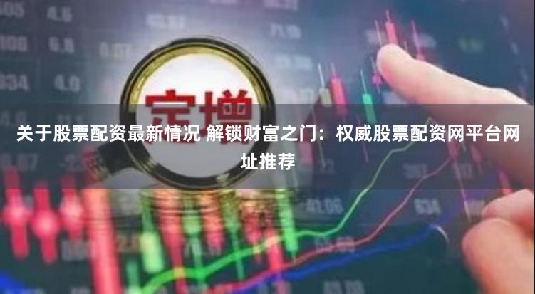 关于股票配资最新情况 解锁财富之门：权威股票配资网平台网址推荐