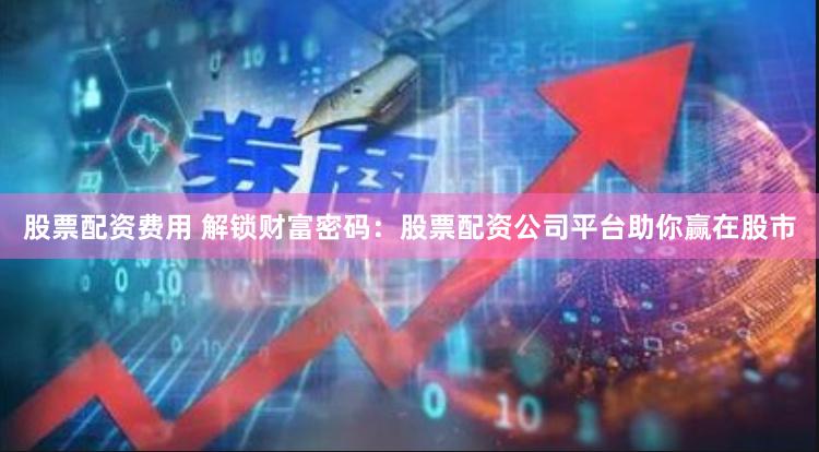 股票配资费用 解锁财富密码：股票配资公司平台助你赢在股市