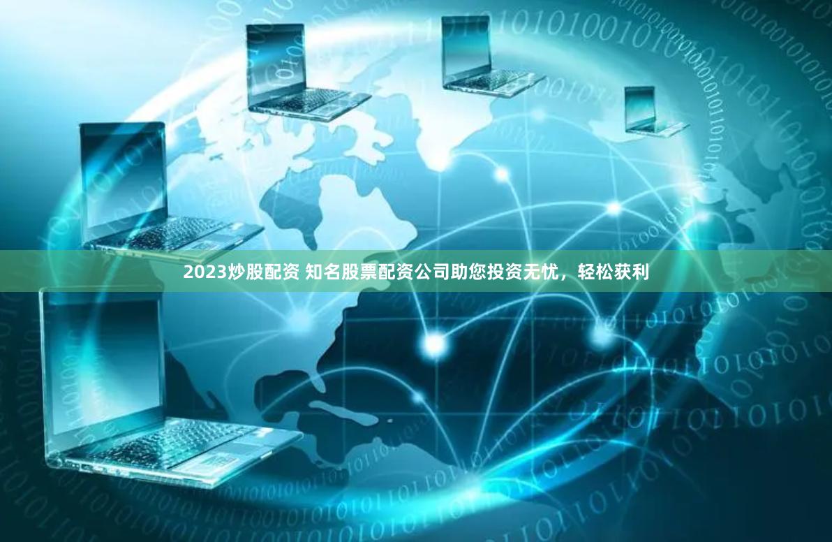 2023炒股配资 知名股票配资公司助您投资无忧，轻松获利