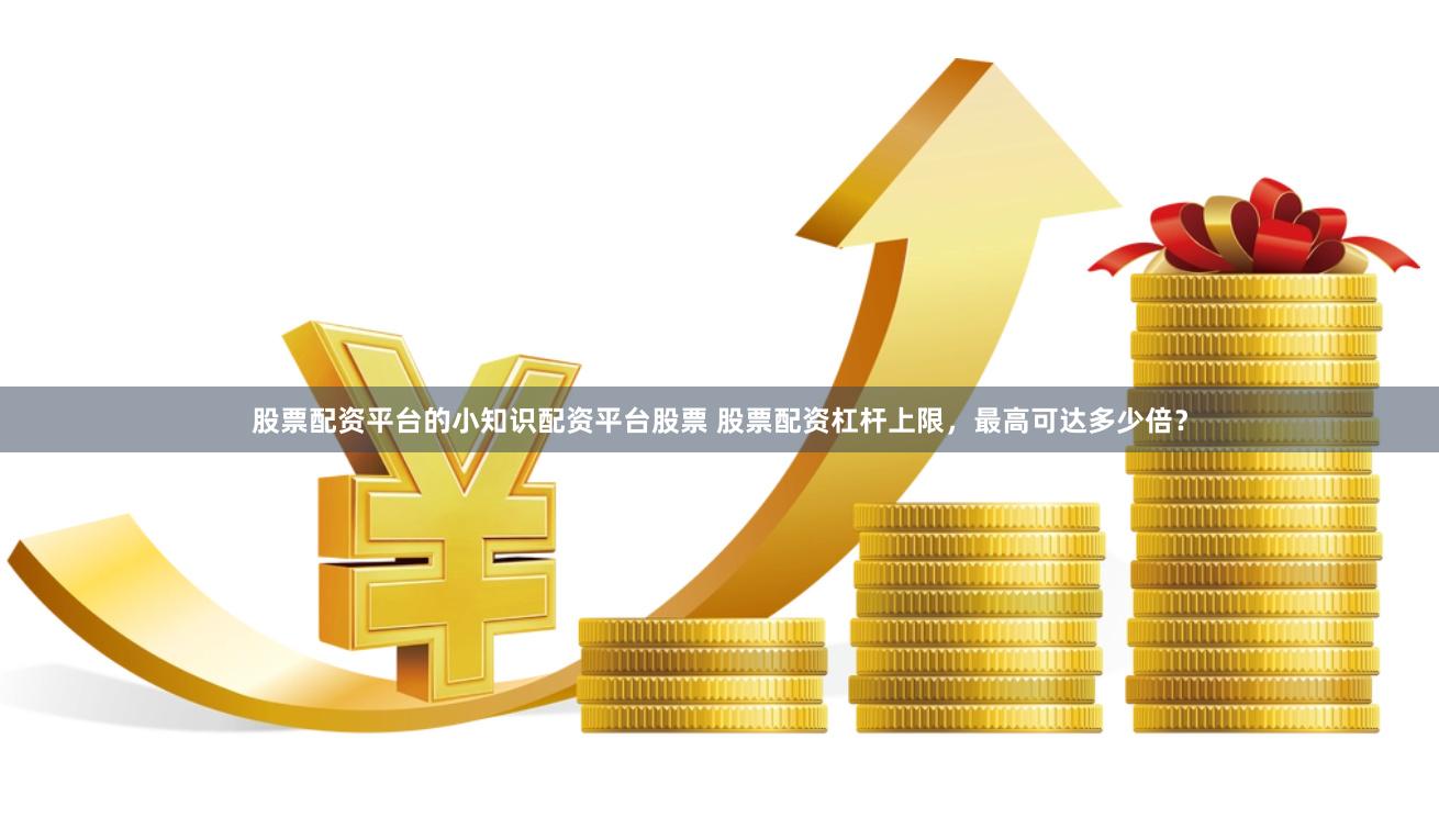 股票配资平台的小知识配资平台股票 股票配资杠杆上限，最高可达多少倍？